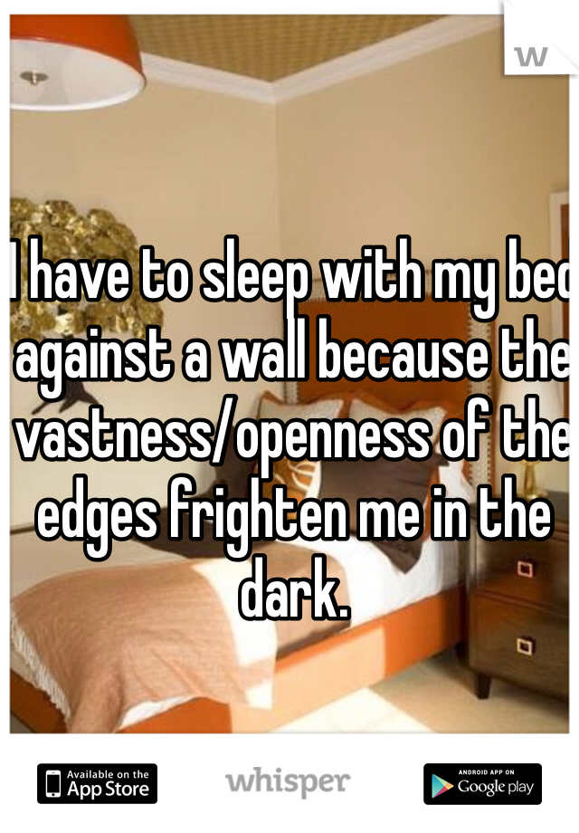 I have to sleep with my bed against a wall because the vastness/openness of the edges frighten me in the dark. 