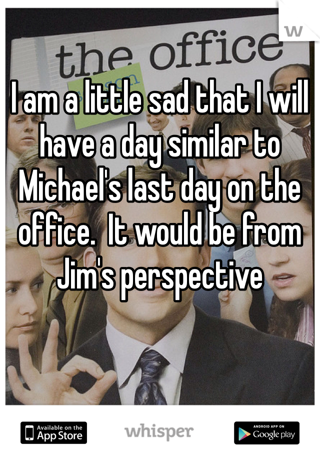 I am a little sad that I will have a day similar to Michael's last day on the office.  It would be from Jim's perspective 