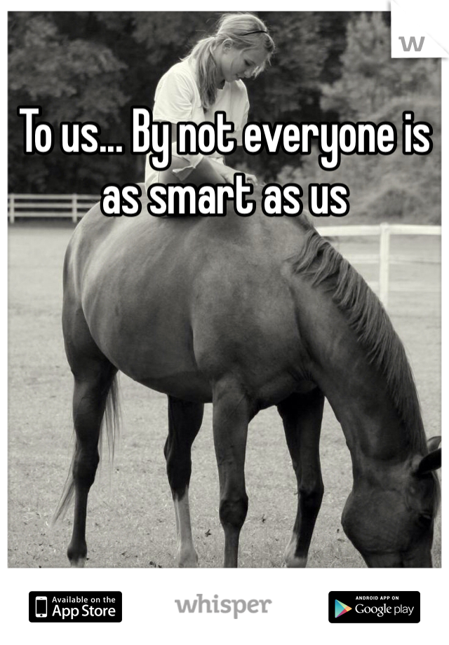 To us... By not everyone is as smart as us