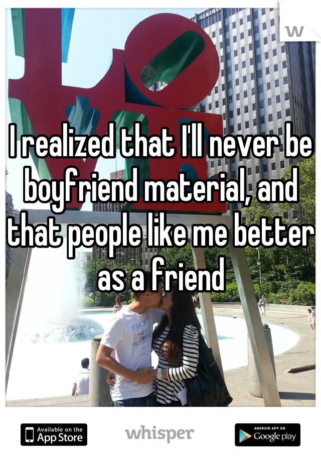 I realized that I'll never be boyfriend material, and that people like me better as a friend