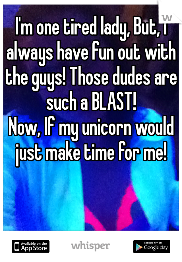 I'm one tired lady, But, I always have fun out with the guys! Those dudes are such a BLAST!
Now, If my unicorn would just make time for me!