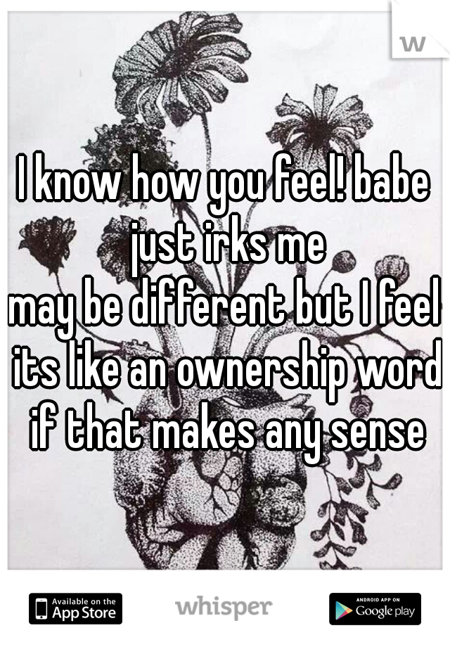 I know how you feel! babe just irks me

may be different but I feel its like an ownership word if that makes any sense