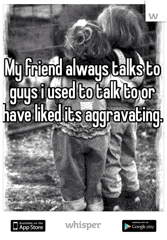 My friend always talks to guys i used to talk to or have liked its aggravating. 