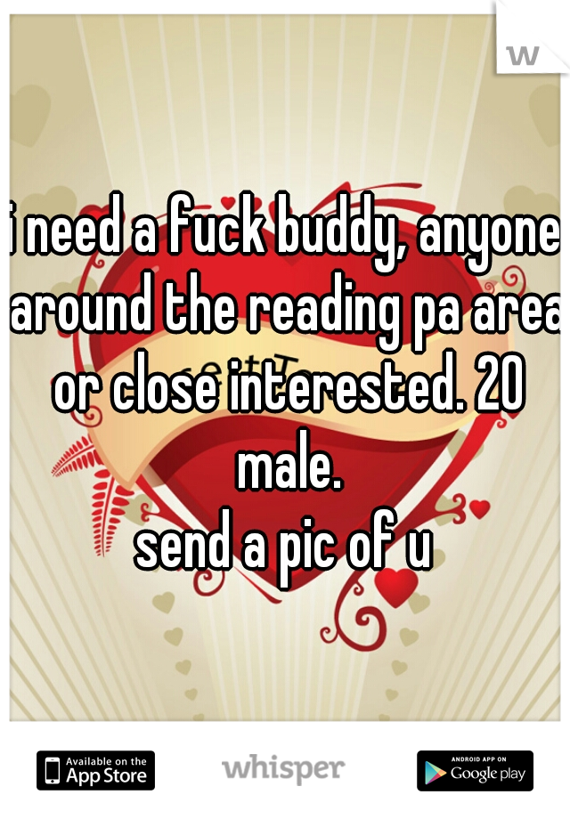 i need a fuck buddy, anyone around the reading pa area or close interested. 20 male.
send a pic of u