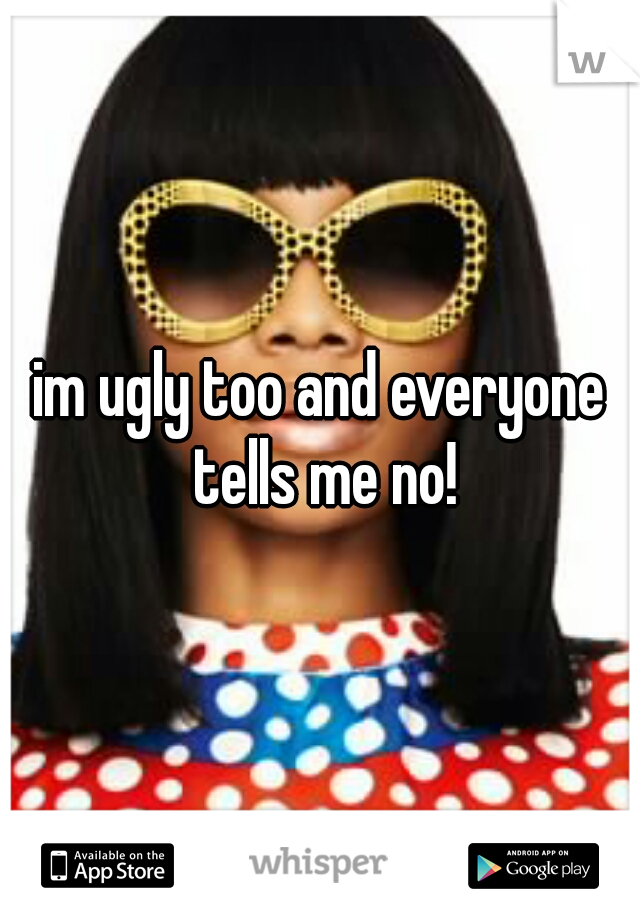 im ugly too and everyone tells me no!