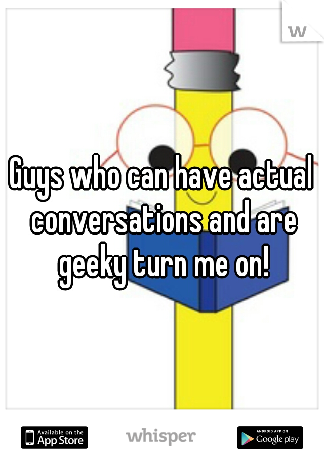 Guys who can have actual conversations and are geeky turn me on!