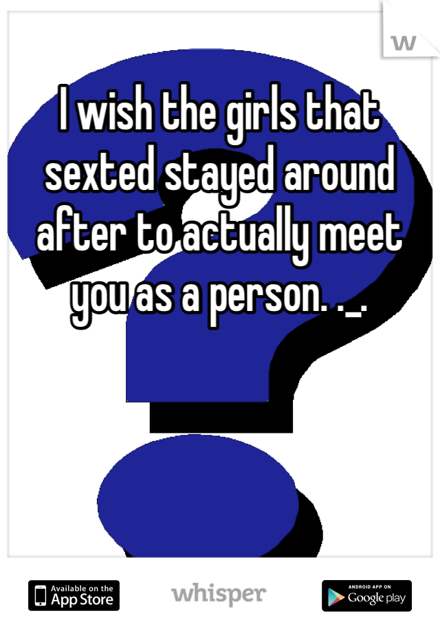 I wish the girls that sexted stayed around after to actually meet you as a person. ._.