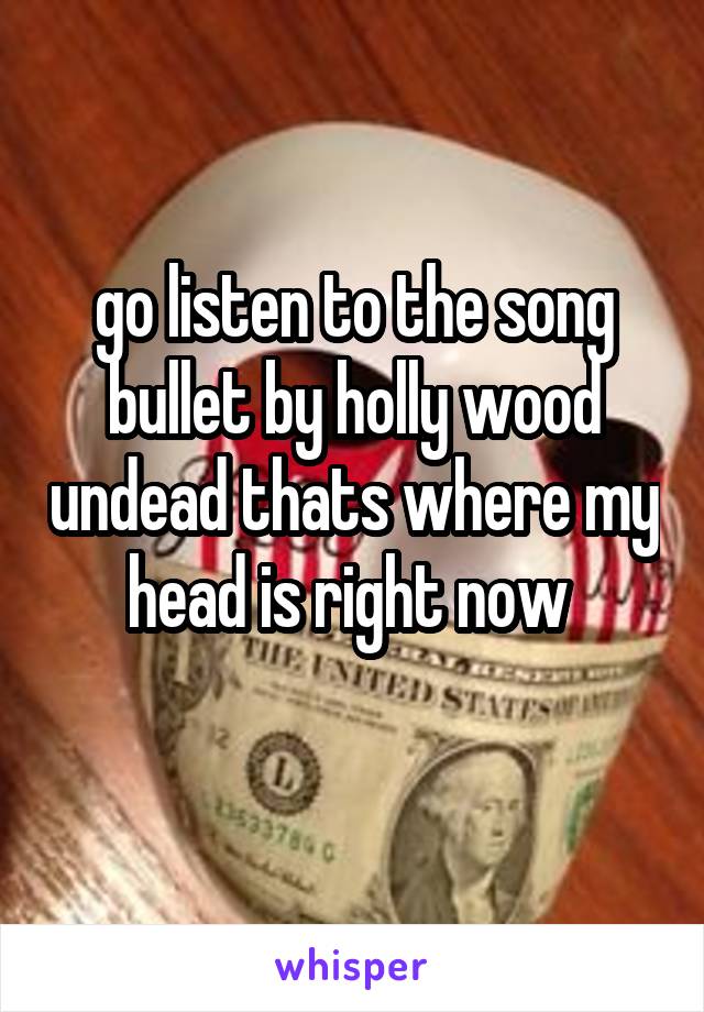go listen to the song bullet by holly wood undead thats where my head is right now 
