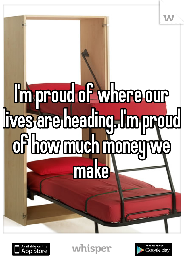 I'm proud of where our lives are heading. I'm proud of how much money we make