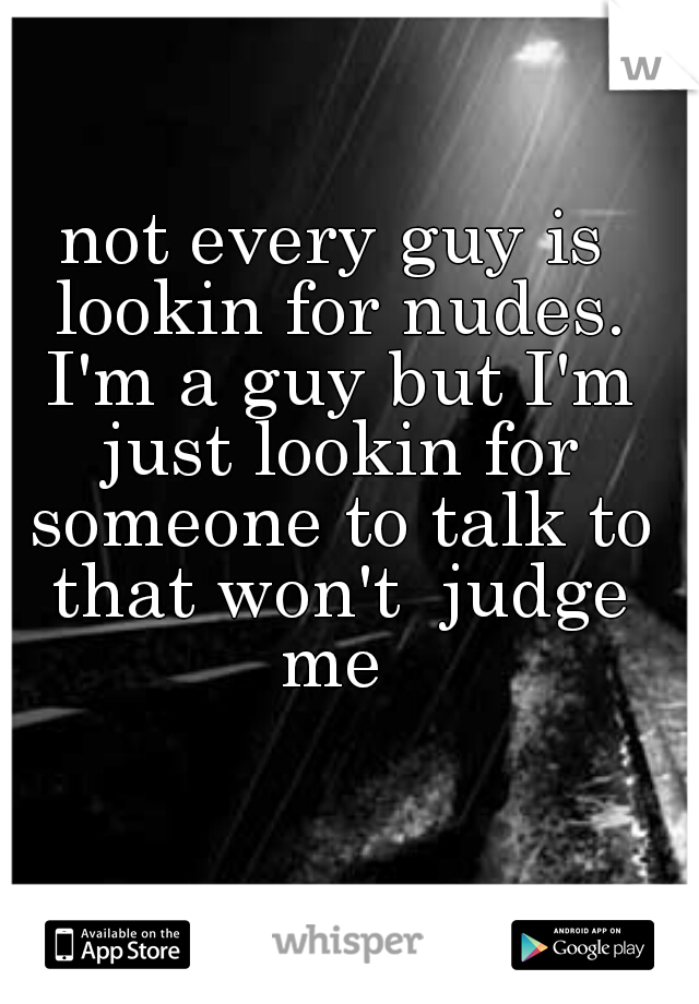 not every guy is lookin for nudes. I'm a guy but I'm just lookin for someone to talk to that won't  judge me 