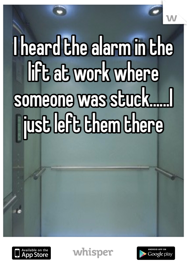 I heard the alarm in the lift at work where someone was stuck......I just left them there
