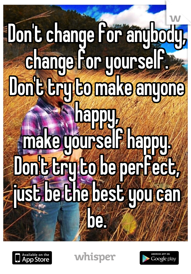 Don't change for anybody, 
change for yourself. 
Don't try to make anyone happy, 
make yourself happy. 
Don't try to be perfect, 
just be the best you can be.