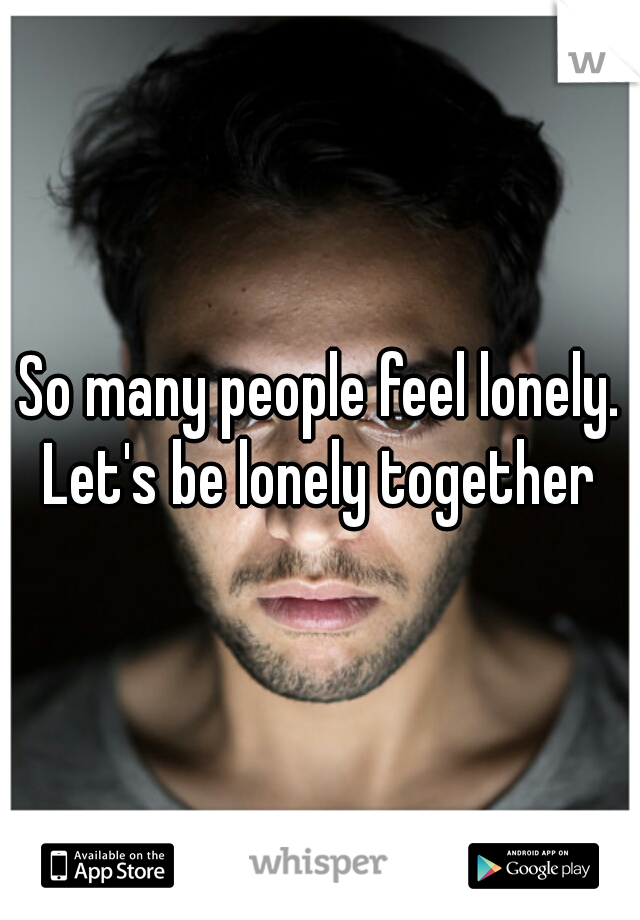 So many people feel lonely. Let's be lonely together 
