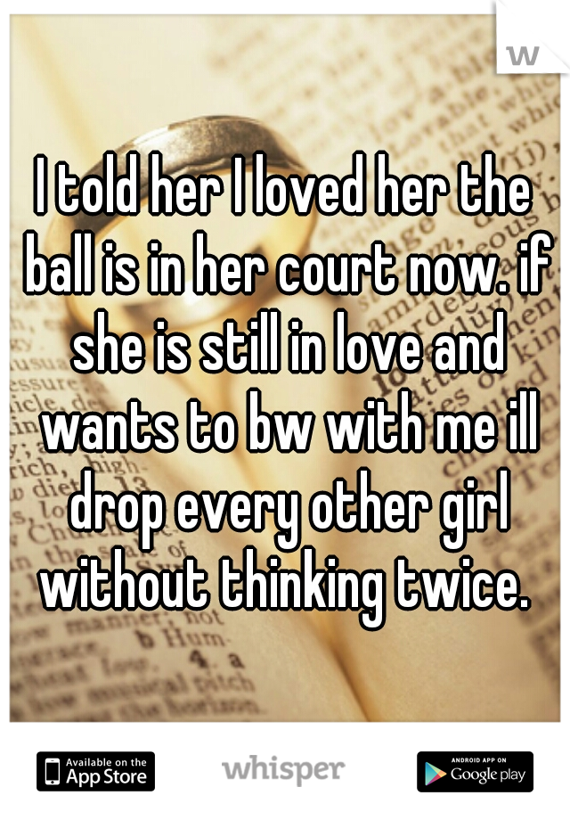 I told her I loved her the ball is in her court now. if she is still in love and wants to bw with me ill drop every other girl without thinking twice. 