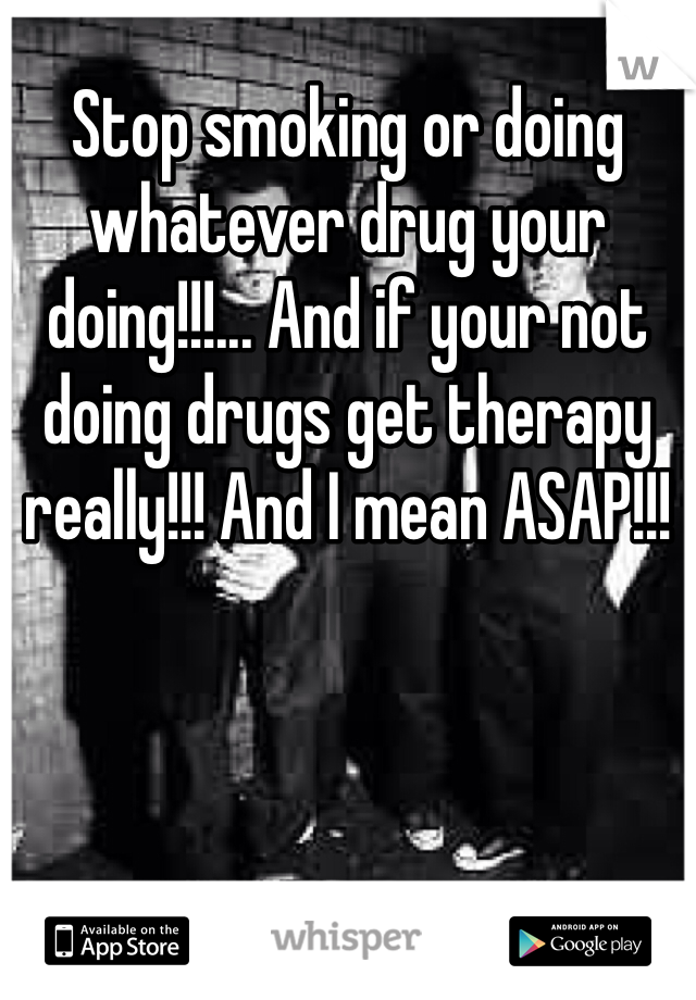 Stop smoking or doing whatever drug your doing!!!... And if your not doing drugs get therapy really!!! And I mean ASAP!!!