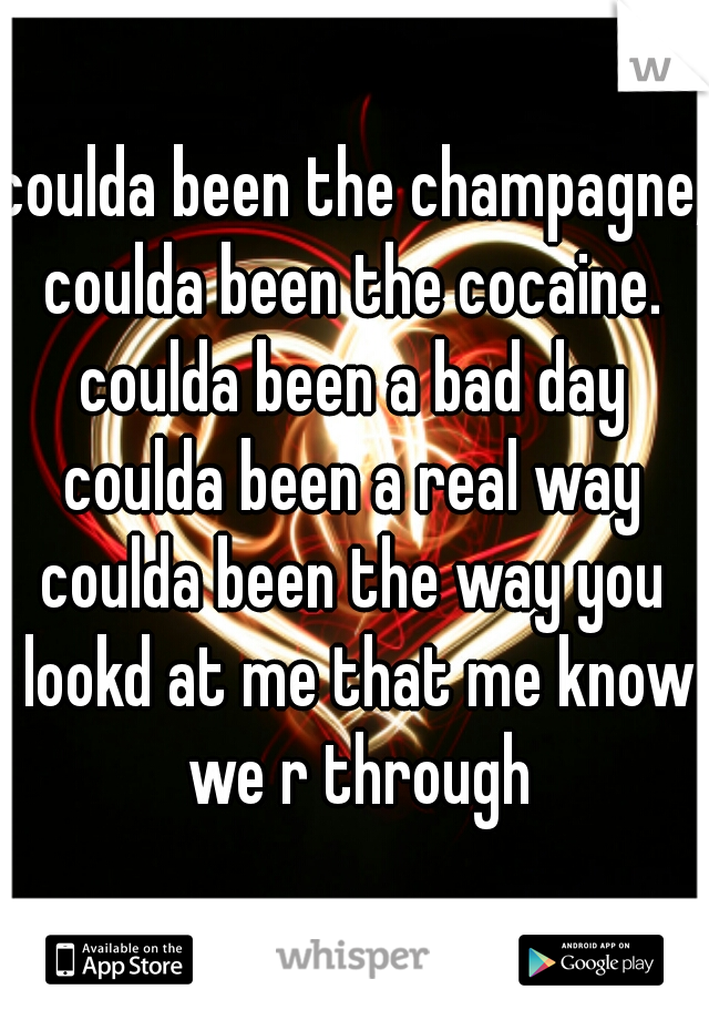 coulda been the champagne, 
coulda been the cocaine.
coulda been a bad day
coulda been a real way
coulda been the way you lookd at me that me know we r through