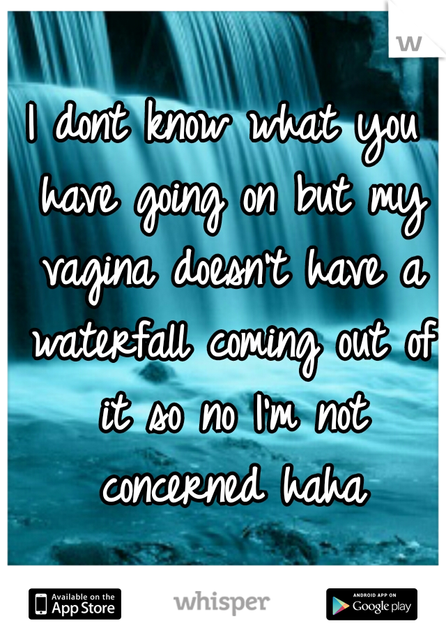 I dont know what you have going on but my vagina doesn't have a waterfall coming out of it so no I'm not concerned haha