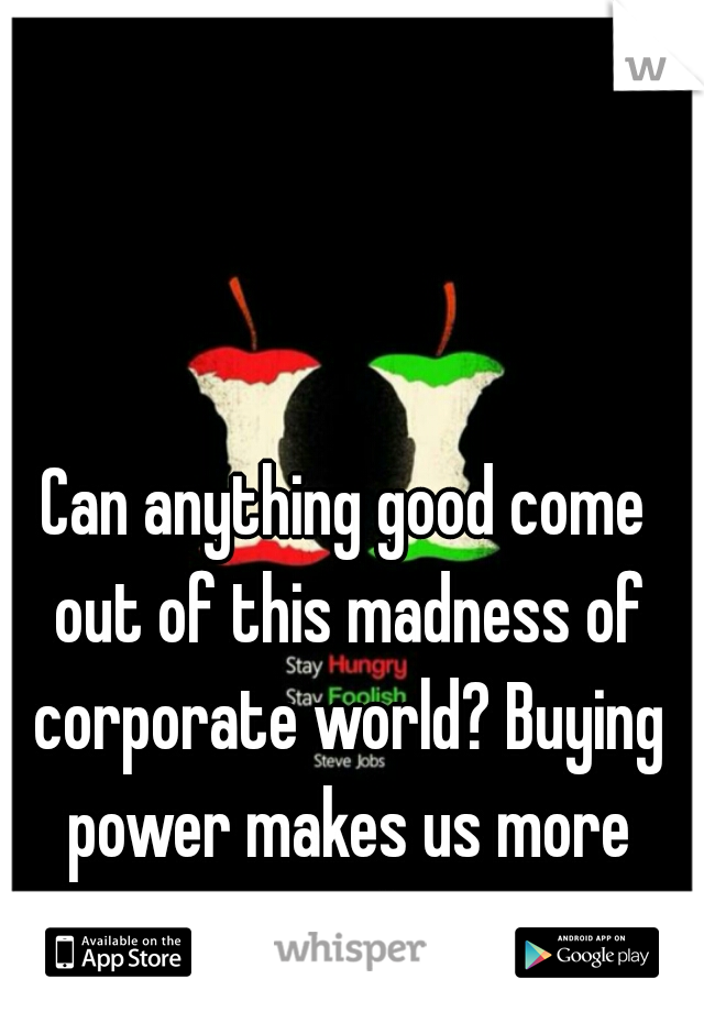 Can anything good come out of this madness of corporate world? Buying power makes us more materialistic.