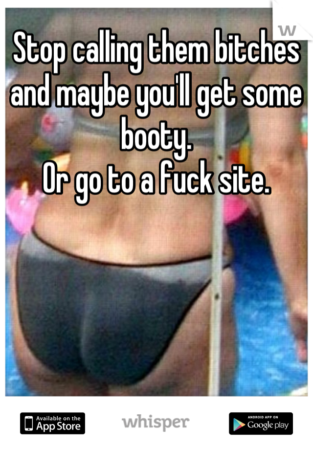 Stop calling them bitches and maybe you'll get some booty.
Or go to a fuck site.