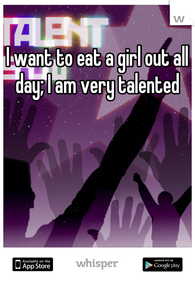 I want to eat a girl out all day; I am very talented