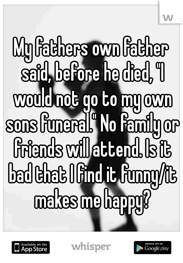 My fathers own father said, before he died, "I would not go to my own sons funeral." No family or friends will attend. Is it bad that I find it funny/it makes me happy?