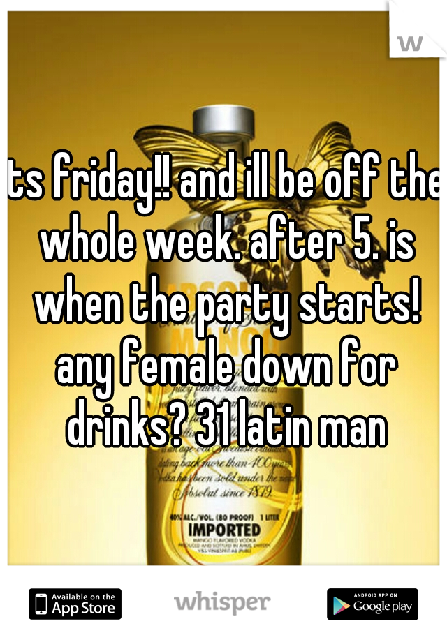 its friday!! and ill be off the whole week. after 5. is when the party starts! any female down for drinks? 31 latin man