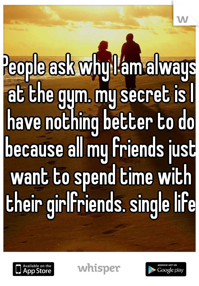 People ask why I am always at the gym. my secret is I have nothing better to do because all my friends just want to spend time with their girlfriends. single life.