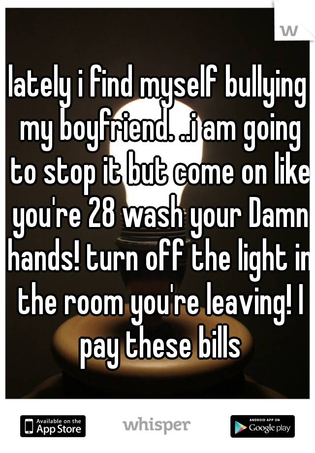 lately i find myself bullying my boyfriend. ..i am going to stop it but come on like you're 28 wash your Damn hands! turn off the light in the room you're leaving! I pay these bills