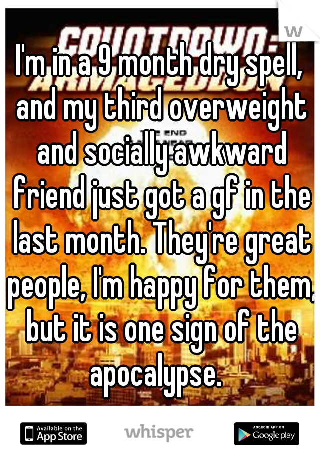I'm in a 9 month dry spell, and my third overweight and socially awkward friend just got a gf in the last month. They're great people, I'm happy for them, but it is one sign of the apocalypse.  