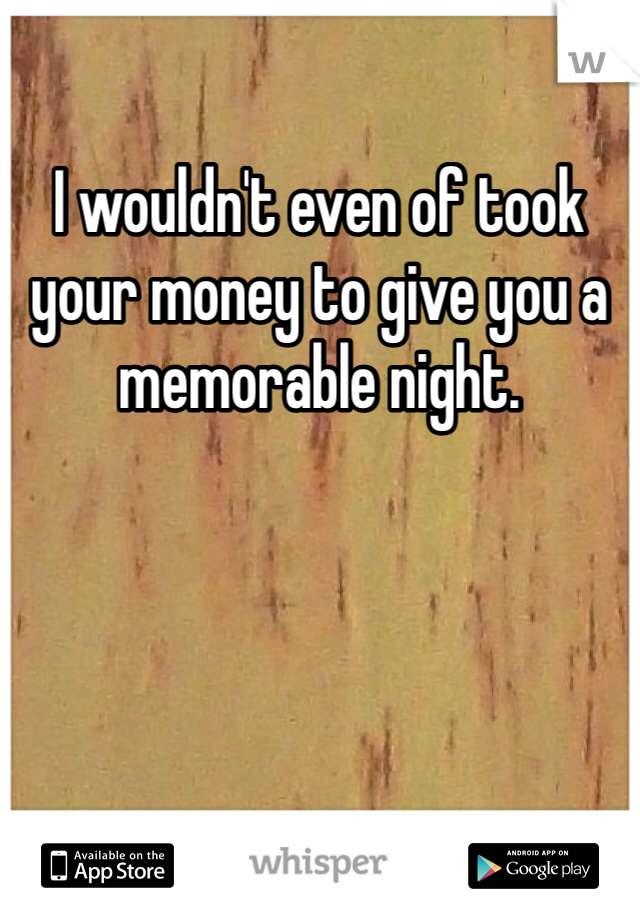 I wouldn't even of took your money to give you a memorable night. 