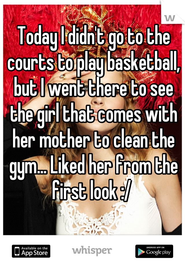 Today I didn't go to the courts to play basketball, but I went there to see the girl that comes with her mother to clean the gym... Liked her from the first look :/ 