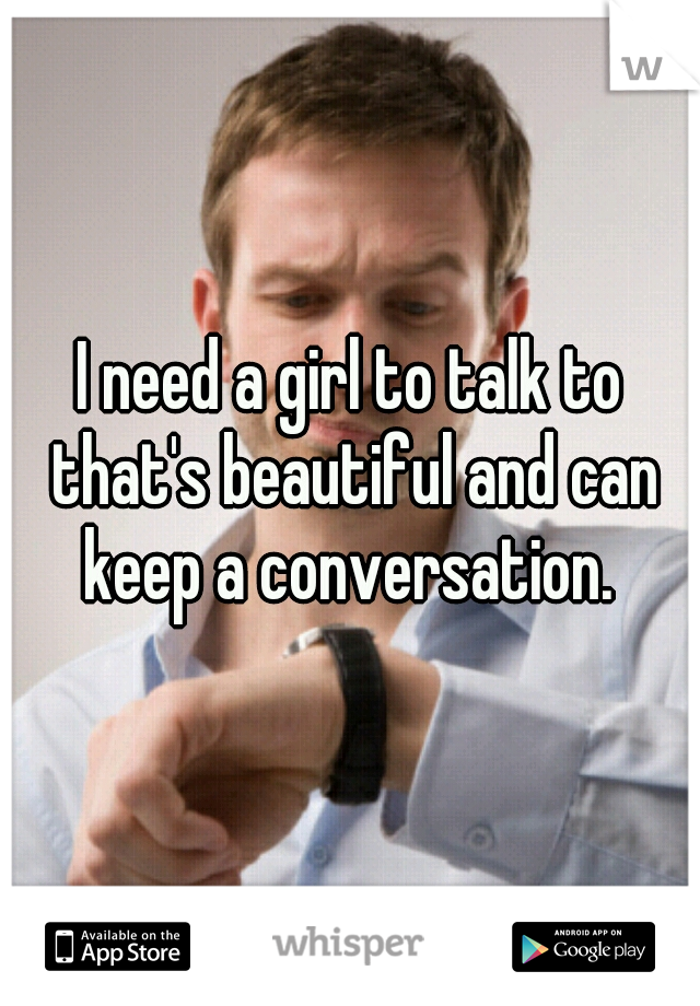 I need a girl to talk to that's beautiful and can keep a conversation. 