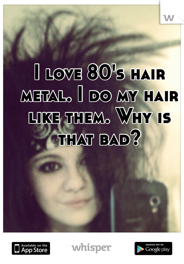 I love 80's hair metal. I do my hair like them. Why is that bad? 