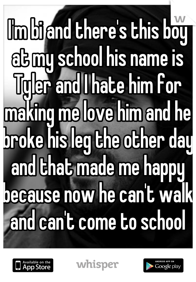 I'm bi and there's this boy at my school his name is Tyler and I hate him for making me love him and he broke his leg the other day and that made me happy because now he can't walk and can't come to school