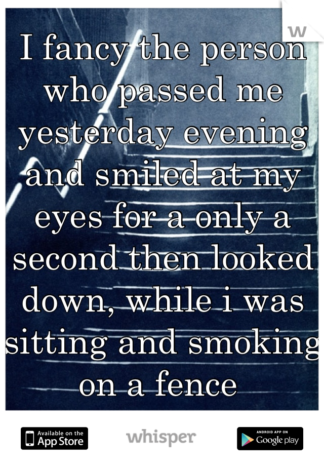 I fancy the person who passed me yesterday evening and smiled at my eyes for a only a second then looked down, while i was sitting and smoking on a fence 

