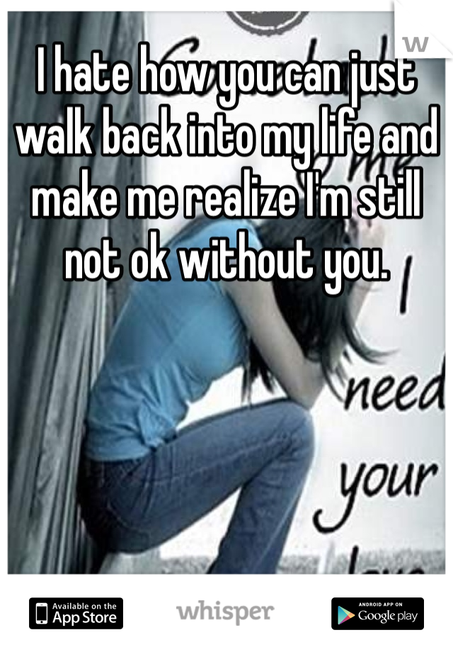 I hate how you can just walk back into my life and make me realize I'm still not ok without you. 