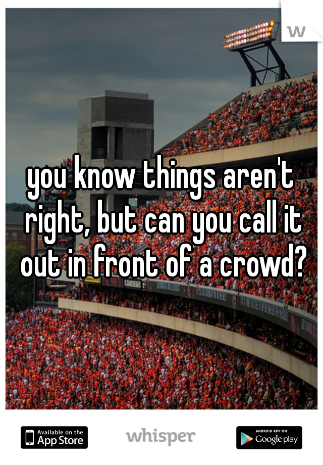 you know things aren't right, but can you call it out in front of a crowd?