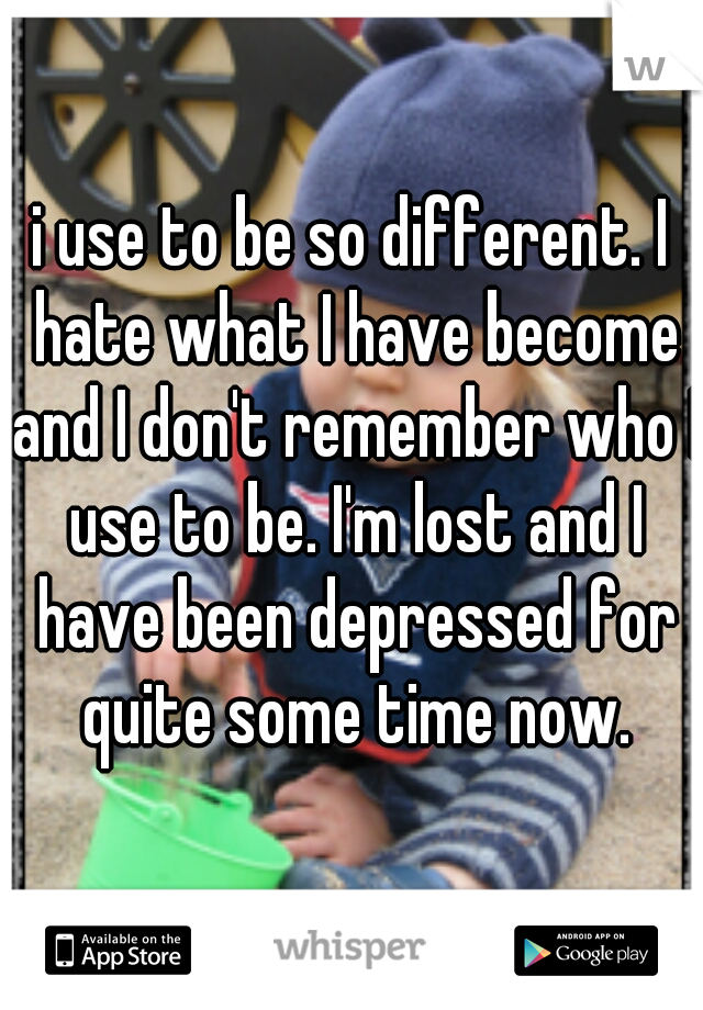 i use to be so different. I hate what I have become and I don't remember who I use to be. I'm lost and I have been depressed for quite some time now.