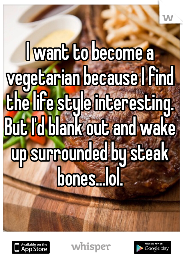 I want to become a vegetarian because I find the life style interesting. But I'd blank out and wake up surrounded by steak bones...lol. 