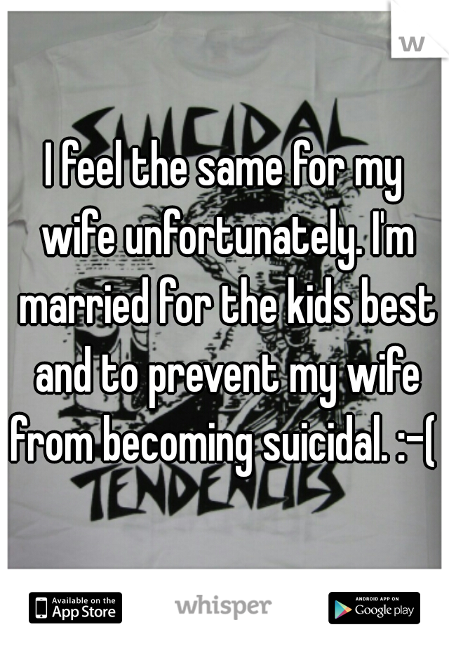 I feel the same for my wife unfortunately. I'm married for the kids best and to prevent my wife from becoming suicidal. :-( 
