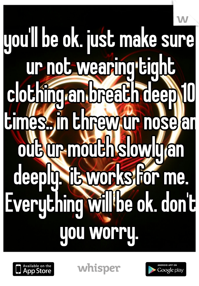 you'll be ok. just make sure ur not wearing tight clothing an breath deep 10 times.. in threw ur nose an out ur mouth slowly an deeply.  it works for me. Everything will be ok. don't you worry. 