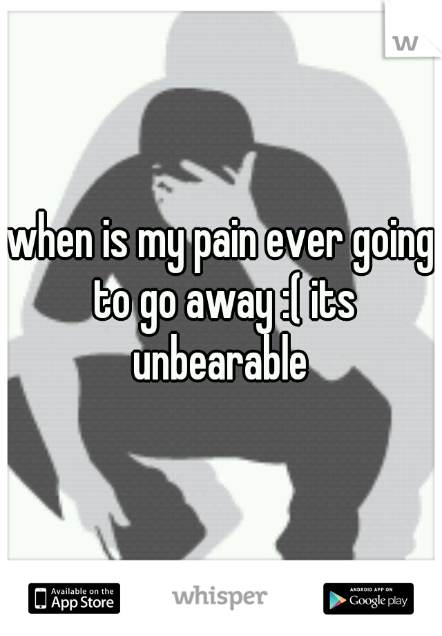 when is my pain ever going to go away :( its unbearable 