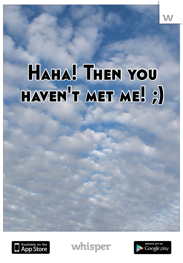 Haha! Then you haven't met me! ;)