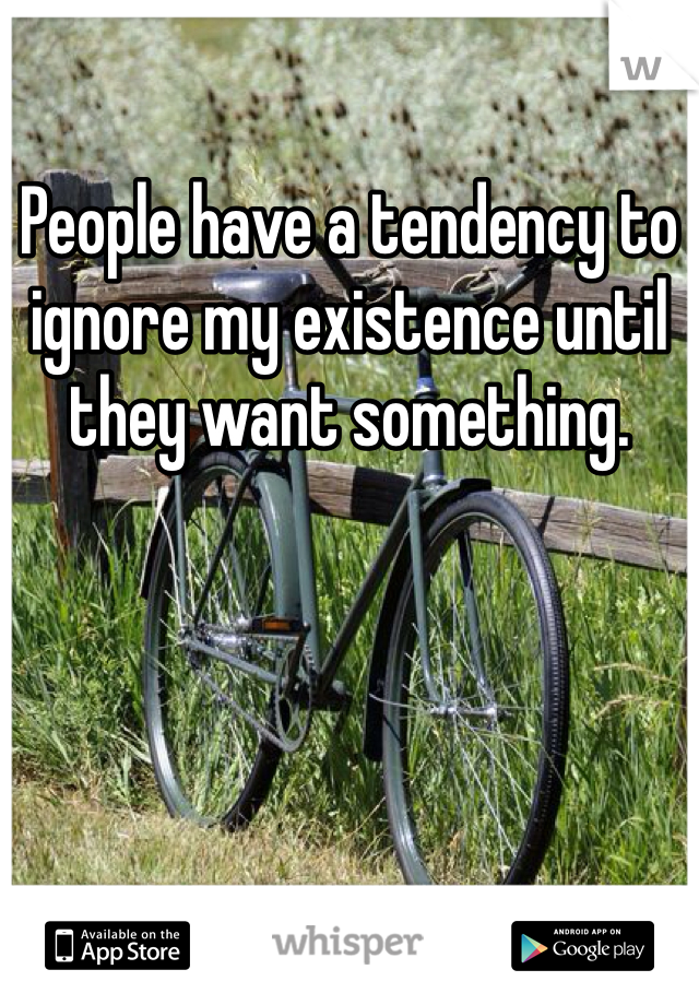 People have a tendency to ignore my existence until they want something. 
