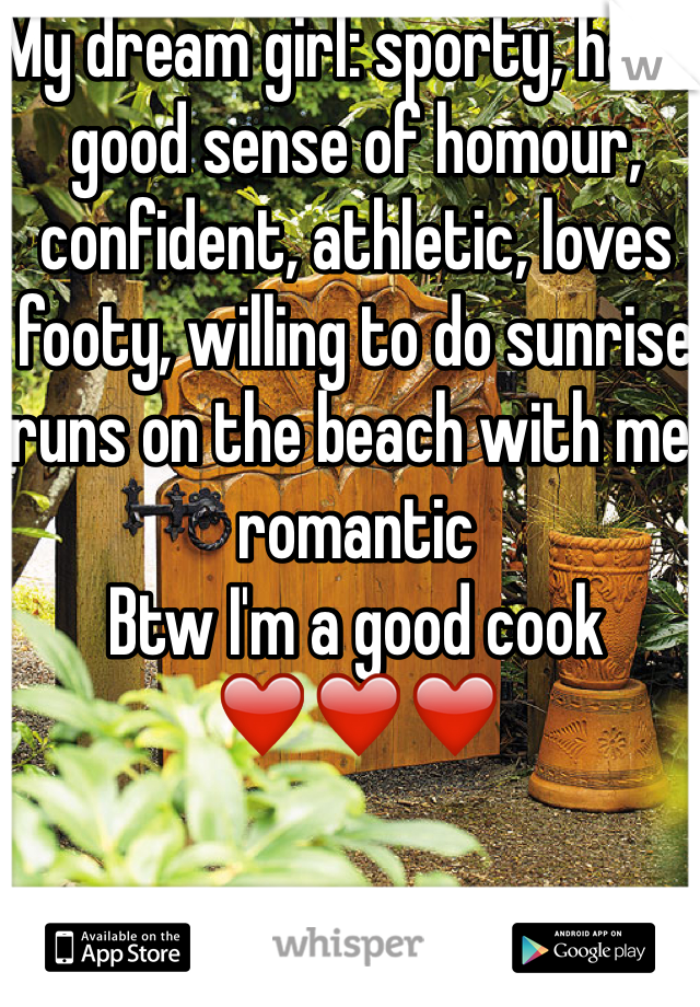My dream girl: sporty, has a good sense of homour, confident, athletic, loves footy, willing to do sunrise runs on the beach with me, romantic 
Btw I'm a good cook
❤️❤️❤️
