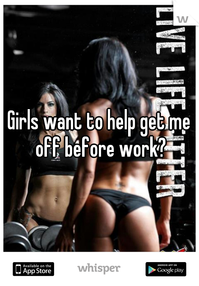 Girls want to help get me off before work?