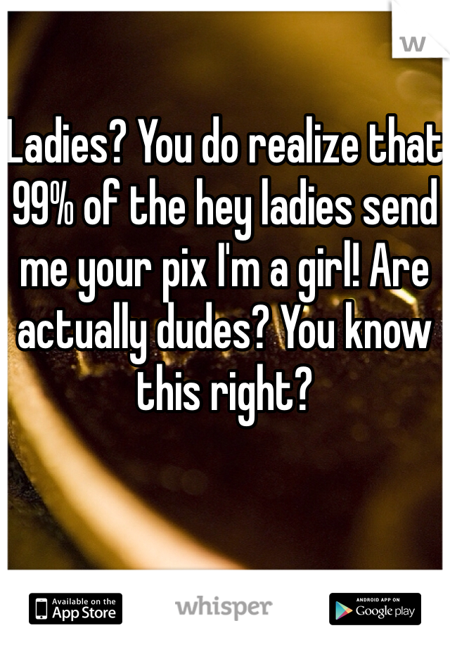Ladies? You do realize that 99% of the hey ladies send me your pix I'm a girl! Are actually dudes? You know this right?