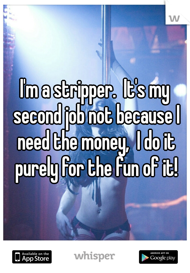 I'm a stripper.  It's my second job not because I need the money,  I do it purely for the fun of it!