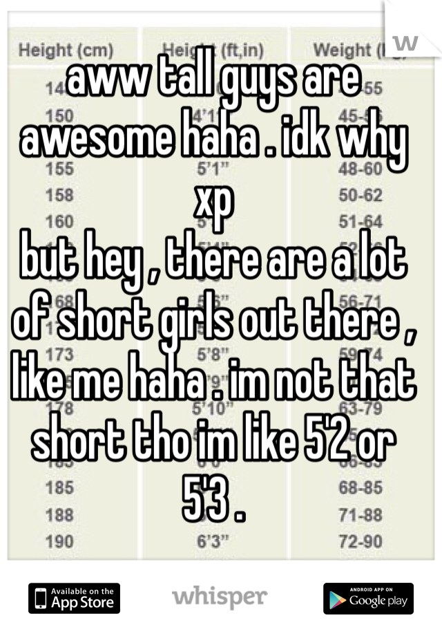 aww tall guys are awesome haha . idk why xp
but hey , there are a lot of short girls out there , like me haha . im not that short tho im like 5'2 or 5'3 .