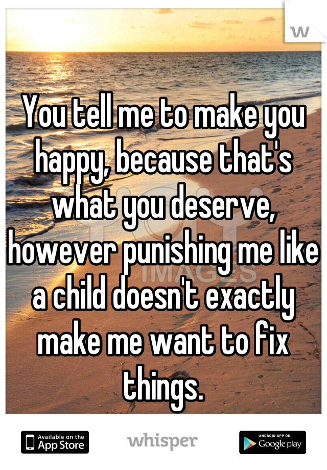 

You tell me to make you happy, because that's what you deserve, however punishing me like a child doesn't exactly make me want to fix things.